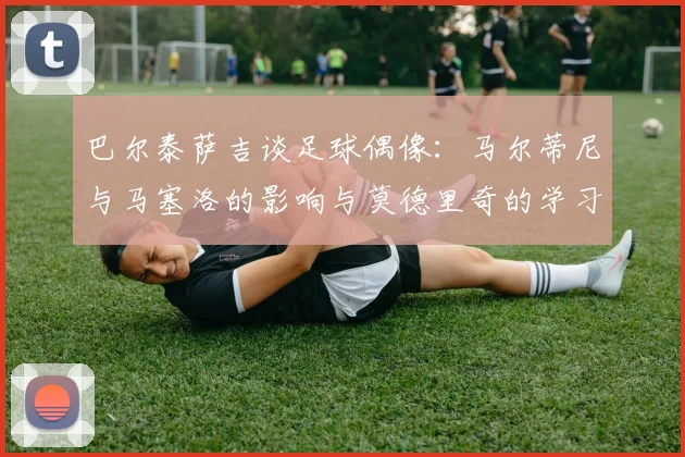巴尔泰萨吉谈足球偶像：马尔蒂尼与马塞洛的影响与莫德里奇的学习价值