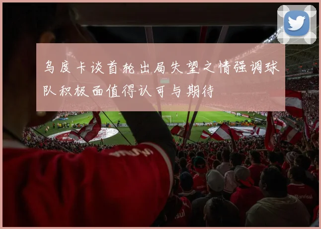 乌度卡谈首轮出局失望之情强调球队积极面值得认可与期待