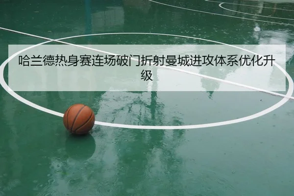 哈兰德热身赛连场破门折射曼城进攻体系优化升级
