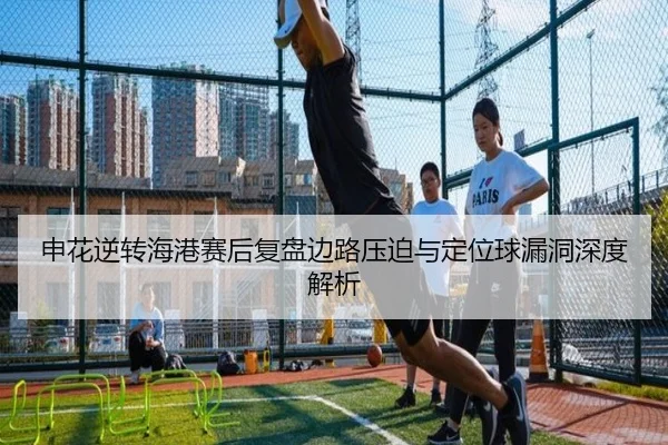 申花逆转海港赛后复盘边路压迫与定位球漏洞深度解析