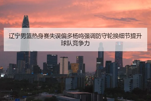 辽宁男篮热身赛失误偏多杨鸣强调防守轮换细节提升球队竞争力
